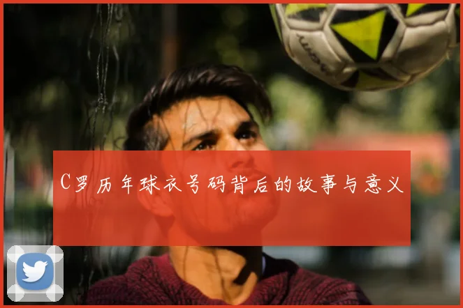 C罗历年球衣号码背后的故事与意义