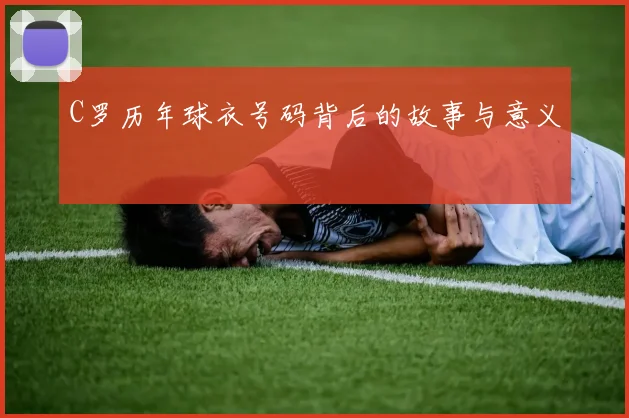 C罗历年球衣号码背后的故事与意义