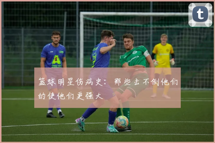 篮球明星伤病史：那些击不倒他们的使他们更强大