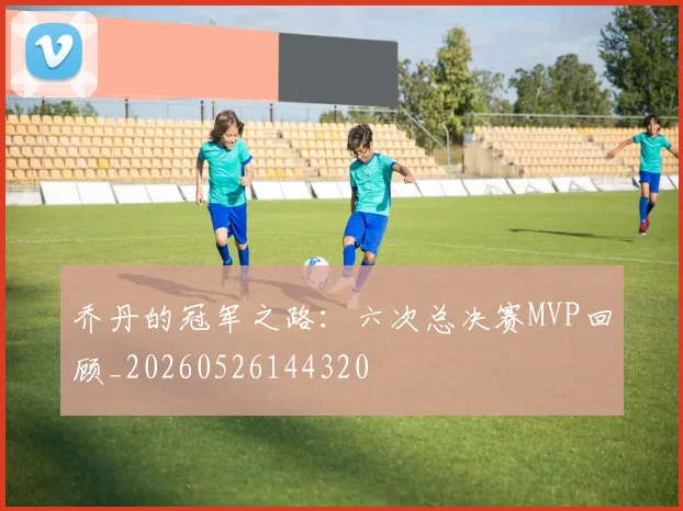 乔丹的冠军之路:六次总决赛MVP回顾_20260526144320