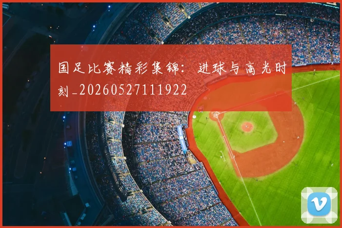 国足比赛精彩集锦：进球与高光时刻_20260527111922