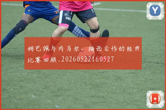 姆巴佩与内马尔、梅西合作的经典比赛回顾_20260522160527