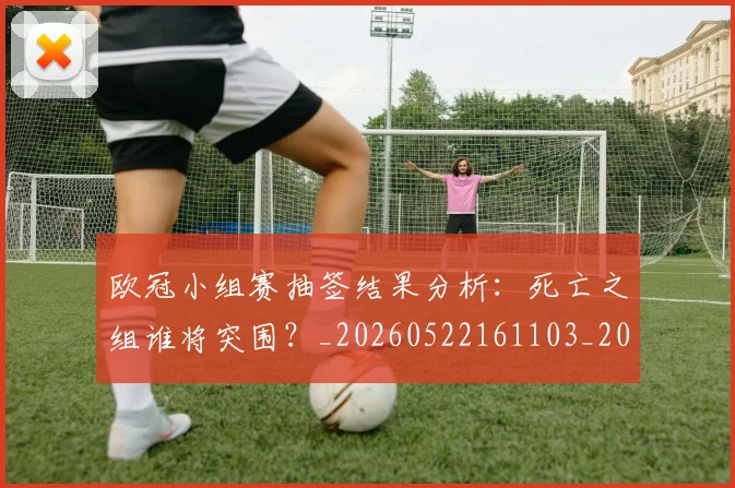 欧冠小组赛抽签结果分析:死亡之组谁将突围?_20260522161103_20260609225043