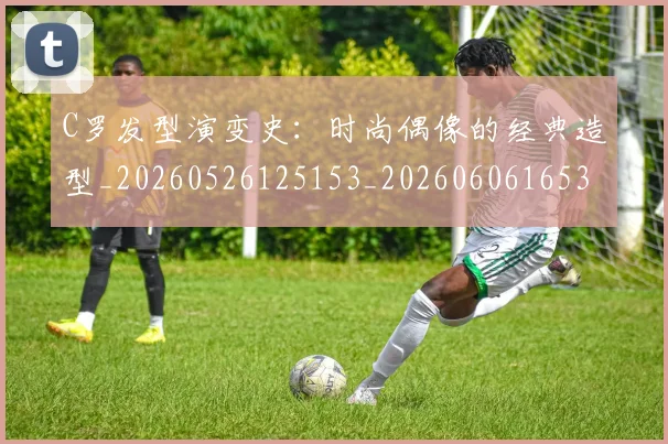 C罗发型演变史：时尚偶像的经典造型_20260526125153_20260606165337