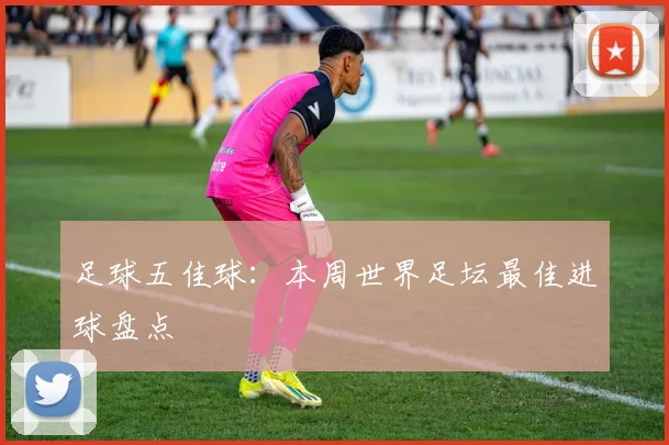 足球五佳球：本周世界足坛最佳进球盘点